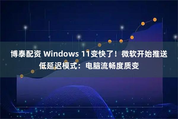 博泰配资 Windows 11变快了！微软开始推送低延迟模式：电脑流畅度质变