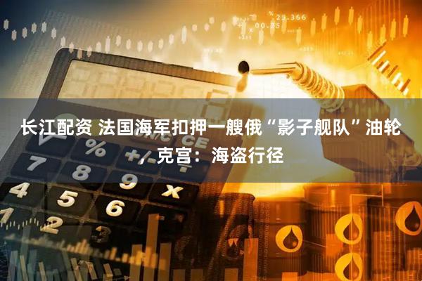 长江配资 法国海军扣押一艘俄“影子舰队”油轮，克宫：海盗行径
