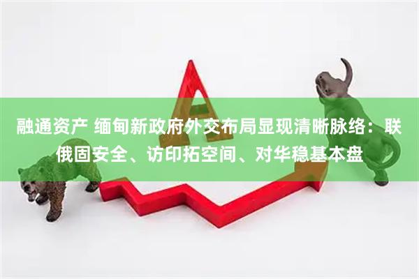 融通资产 缅甸新政府外交布局显现清晰脉络：联俄固安全、访印拓空间、对华稳基本盘