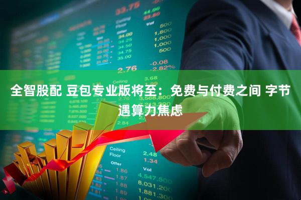 全智股配 豆包专业版将至：免费与付费之间 字节遇算力焦虑