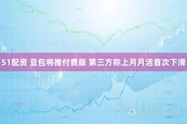 51配资 豆包将推付费版 第三方称上月月活首次下滑