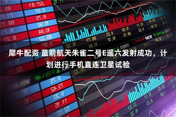 犀牛配资 蓝箭航天朱雀二号E遥六发射成功，计划进行手机直连卫星试验
