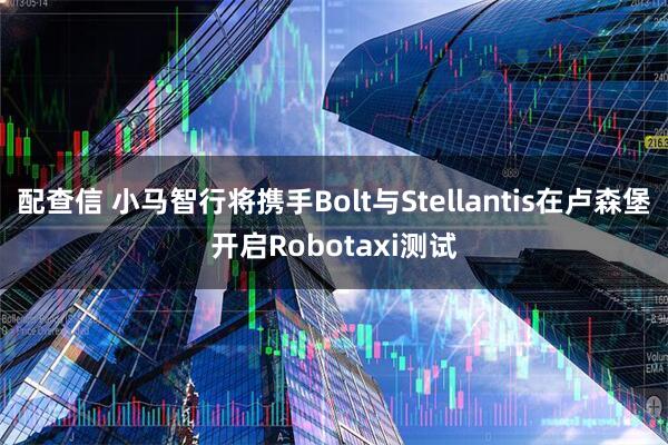 配查信 小马智行将携手Bolt与Stellantis在卢森堡开启Robotaxi测试
