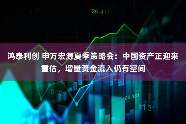 鸿泰利创 申万宏源夏季策略会：中国资产正迎来重估，增量资金流入仍有空间