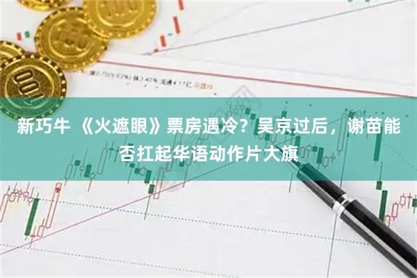 新巧牛 《火遮眼》票房遇冷？吴京过后，谢苗能否扛起华语动作片大旗