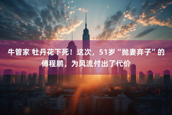 牛管家 牡丹花下死！这次，51岁“抛妻弃子”的傅程鹏，为风流付出了代价