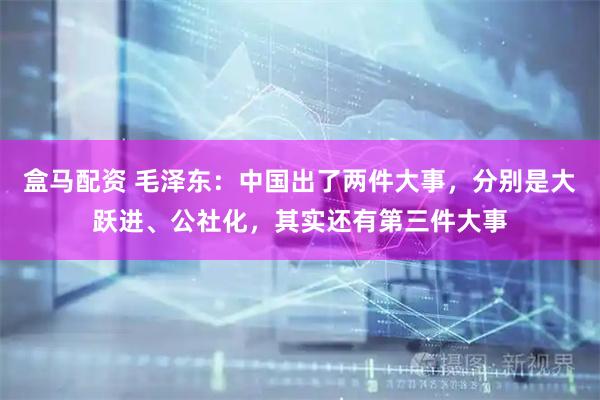 盒马配资 毛泽东：中国出了两件大事，分别是大跃进、公社化，其实还有第三件大事