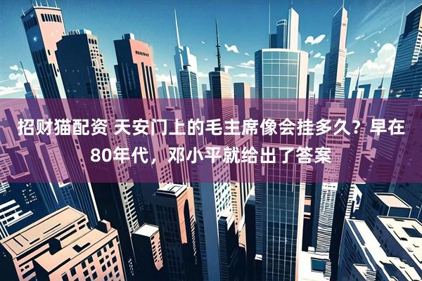 招财猫配资 天安门上的毛主席像会挂多久？早在80年代，邓小平就给出了答案
