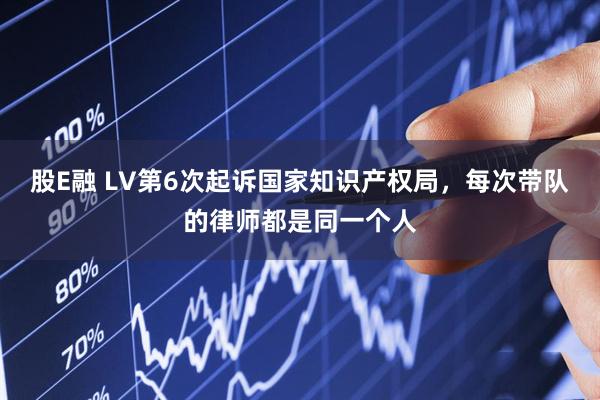 股E融 LV第6次起诉国家知识产权局，每次带队的律师都是同一个人