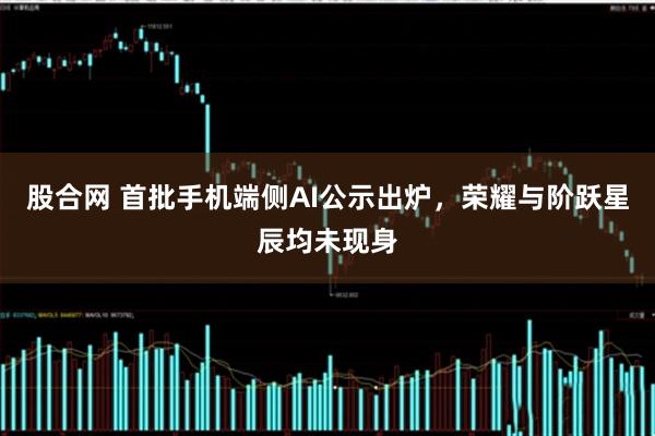 股合网 首批手机端侧AI公示出炉，荣耀与阶跃星辰均未现身