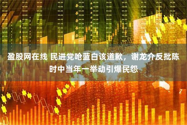 盈股网在线 民进党呛蓝白该道歉，谢龙介反批陈时中当年一举动引爆民怨