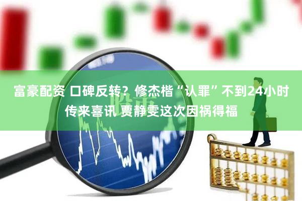 富豪配资 口碑反转？修杰楷“认罪”不到24小时传来喜讯 贾静雯这次因祸得福
